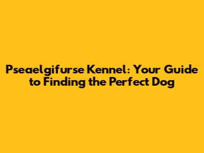 Pseaelgifurse Kennel: Your Guide to Finding the Perfect Dog
