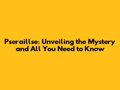 Pseraillse: Unveiling the Mystery and All You Need to Know