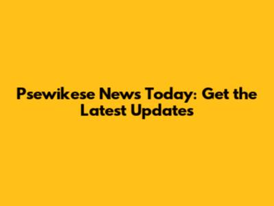 Psewikese News Today: Get the Latest Updates