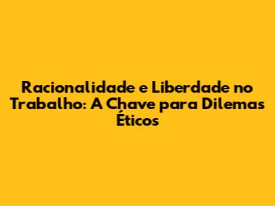 Racionalidade e Liberdade no Trabalho: A Chave para Dilemas Éticos