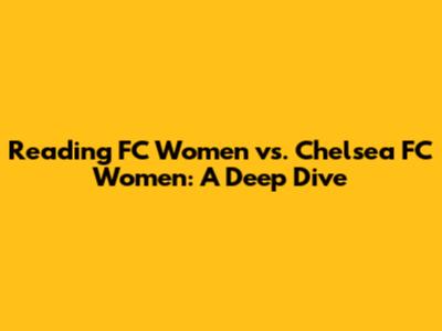 Reading FC Women vs. Chelsea FC Women: A Deep Dive