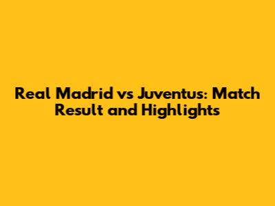 Real Madrid vs Juventus: Match Result and Highlights