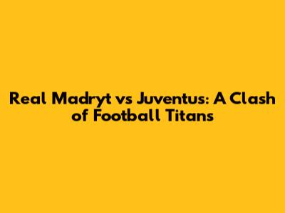 Real Madryt vs Juventus: A Clash of Football Titans