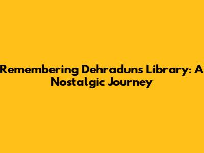 Remembering Dehradun's Library: A Nostalgic Journey