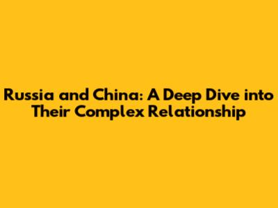 Russia and China: A Deep Dive into Their Complex Relationship