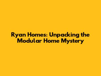 Ryan Homes: Unpacking the Modular Home Mystery