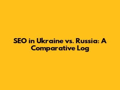 SEO in Ukraine vs. Russia: A Comparative Log