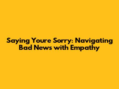 Saying You're Sorry: Navigating Bad News with Empathy
