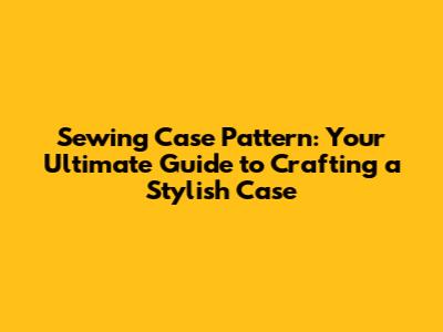Sewing Case Pattern: Your Ultimate Guide to Crafting a Stylish Case