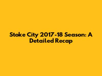 Stoke City 2017-18 Season: A Detailed Recap