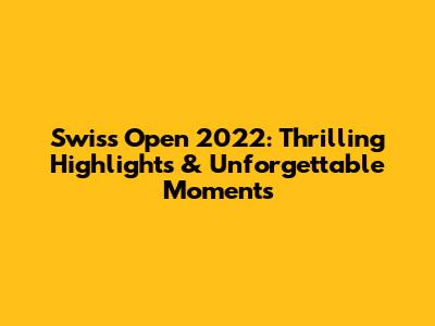 Swiss Open 2022: Thrilling Highlights & Unforgettable Moments
