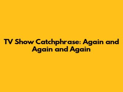 TV Show Catchphrase: "Again and Again and Again"