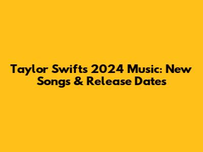 Taylor Swift's 2024 Music: New Songs & Release Dates