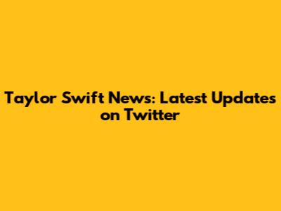 Taylor Swift News: Latest Updates on Twitter