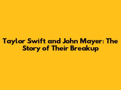 Taylor Swift and John Mayer: The Story of Their Breakup