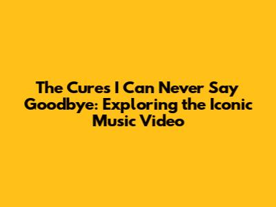 The Cure's 'I Can Never Say Goodbye': Exploring the Iconic Music Video