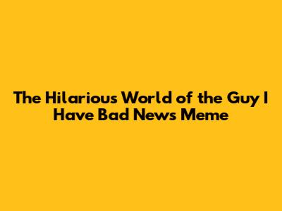 The Hilarious World of the 'Guy I Have Bad News' Meme