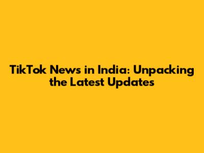 TikTok News in India: Unpacking the Latest Updates