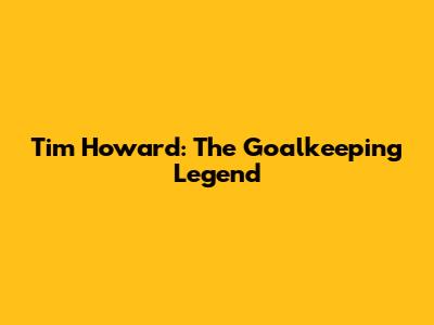 Tim Howard: The Goalkeeping Legend