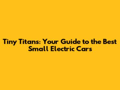 Tiny Titans: Your Guide to the Best Small Electric Cars