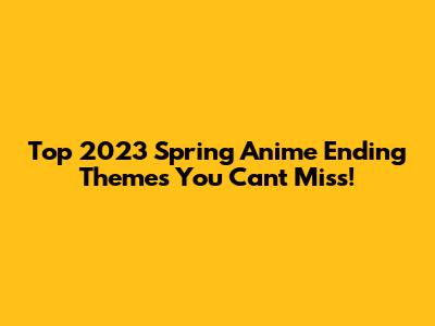 Top 2023 Spring Anime Ending Themes You Can't Miss!