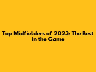 Top Midfielders of 2023: The Best in the Game