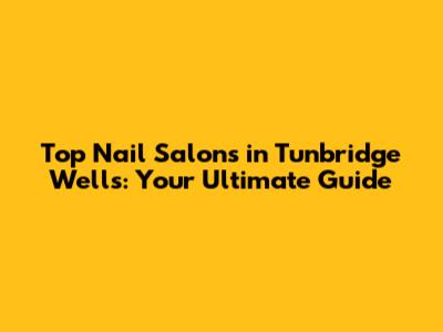 Top Nail Salons in Tunbridge Wells: Your Ultimate Guide