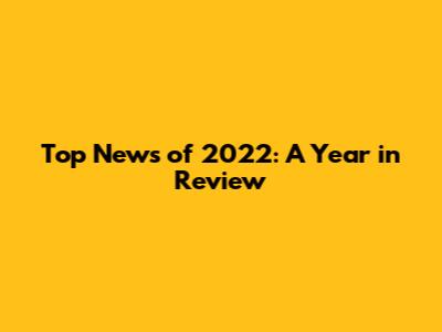Top News of 2022: A Year in Review