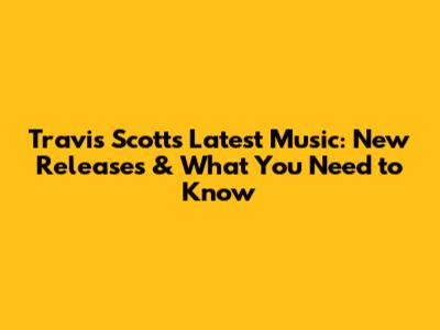 Travis Scott's Latest Music: New Releases & What You Need to Know