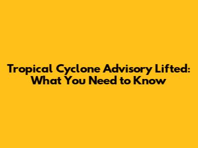 Tropical Cyclone Advisory Lifted: What You Need to Know