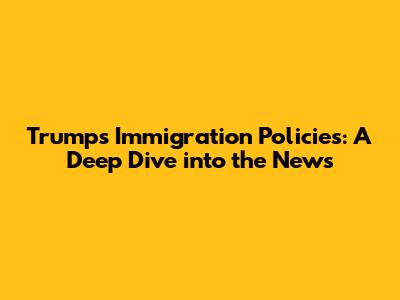 Trump's Immigration Policies: A Deep Dive into the News