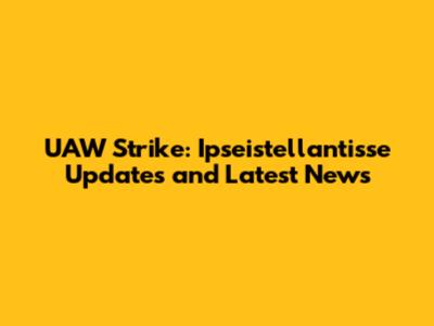UAW Strike: Ipseistellantisse Updates and Latest News