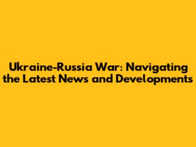 Ukraine-Russia War: Navigating the Latest News and Developments