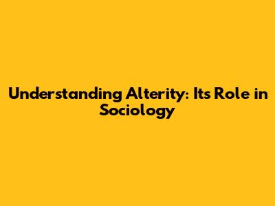 Understanding Alterity: Its Role in Sociology