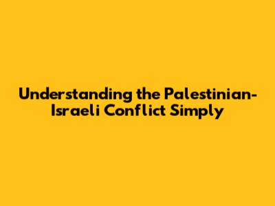Understanding the Palestinian-Israeli Conflict Simply