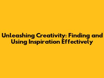 Unleashing Creativity: Finding and Using Inspiration Effectively