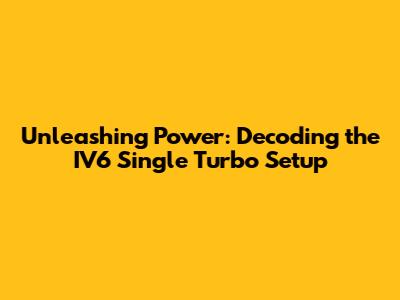 Unleashing Power: Decoding the IV6 Single Turbo Setup