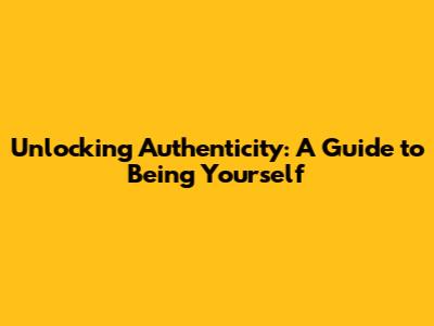 Unlocking Authenticity: A Guide to Being Yourself