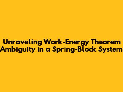 Unraveling Work-Energy Theorem Ambiguity in a Spring-Block System