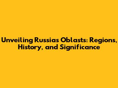 Unveiling Russia's Oblasts: Regions, History, and Significance