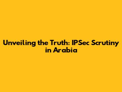 Unveiling the Truth: IPSec Scrutiny in Arabia