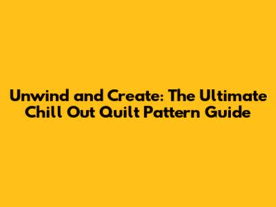Unwind and Create: The Ultimate Chill Out Quilt Pattern Guide