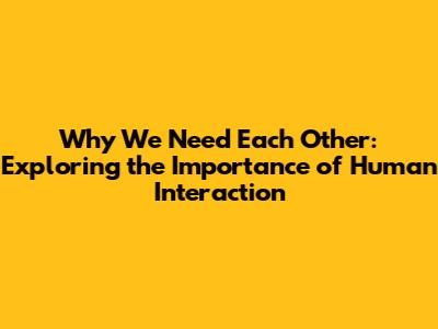 Why We Need Each Other: Exploring the Importance of Human Interaction