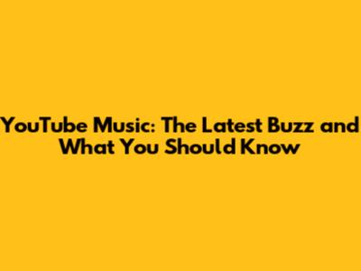 YouTube Music: The Latest Buzz and What You Should Know