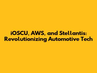 iOSCU, AWS, and Stellantis: Revolutionizing Automotive Tech