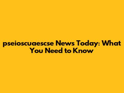 pseioscuaescse News Today: What You Need to Know
